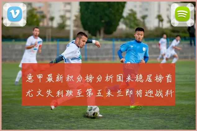 意甲最新积分榜分析国米稳居榜首尤文失利跌至第五米兰即将迎战科莫