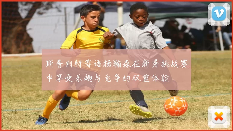 斯普利特寄语杨瀚森在新秀挑战赛中享受乐趣与竞争的双重体验