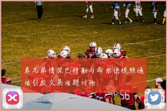 真兄弟情深巴特勒与希尔德视频通话引发交易话题讨论