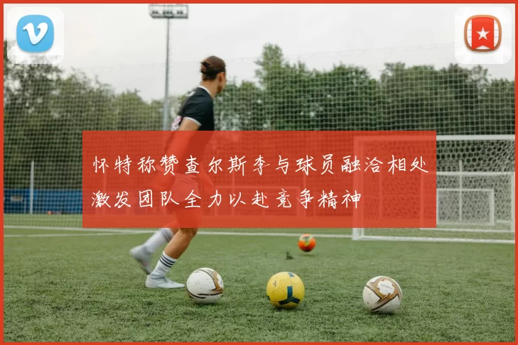 怀特称赞查尔斯李与球员融洽相处激发团队全力以赴竞争精神