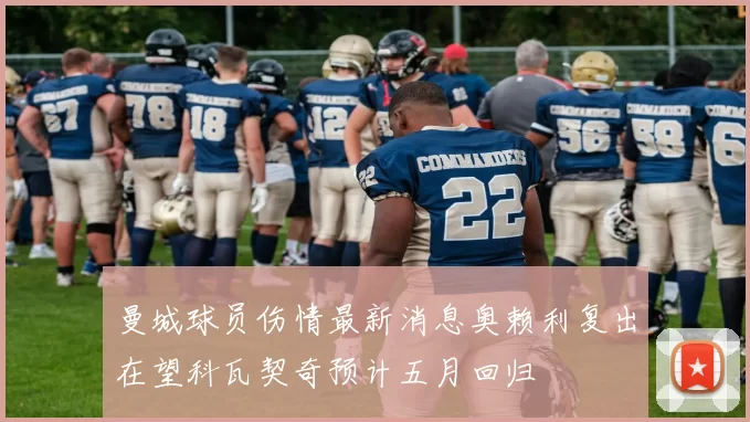 曼城球员伤情最新消息奥赖利复出在望科瓦契奇预计五月回归