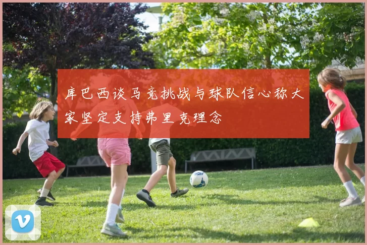 库巴西谈马竞挑战与球队信心称大家坚定支持弗里克理念