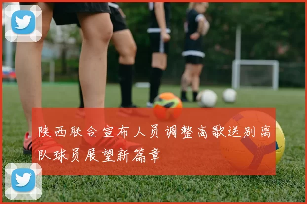 陕西联合宣布人员调整高歌送别离队球员展望新篇章