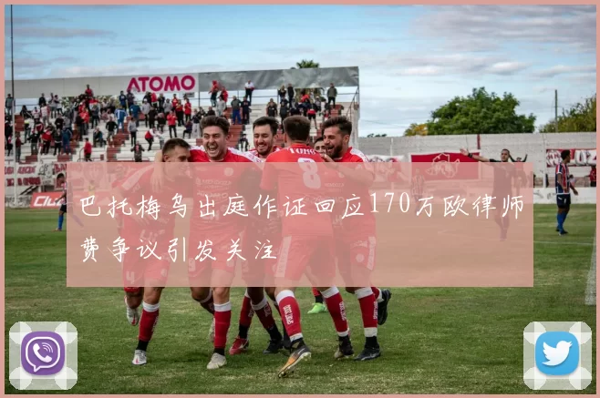 巴托梅乌出庭作证回应170万欧律师费争议引发关注