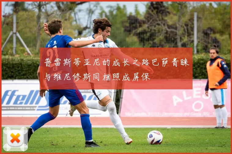 普雷斯蒂亚尼的成长之路巴萨青睐与维尼修斯同框照成屏保