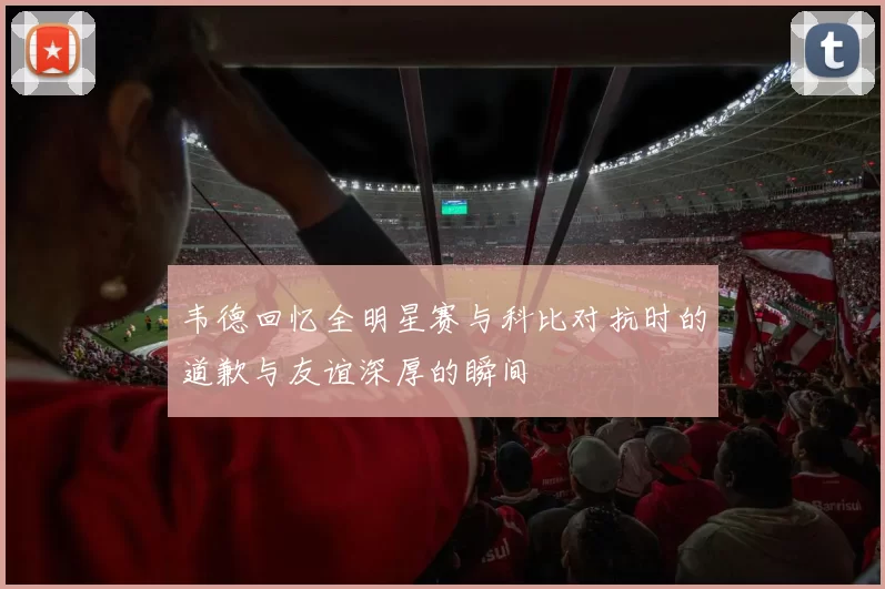 韦德回忆全明星赛与科比对抗时的道歉与友谊深厚的瞬间