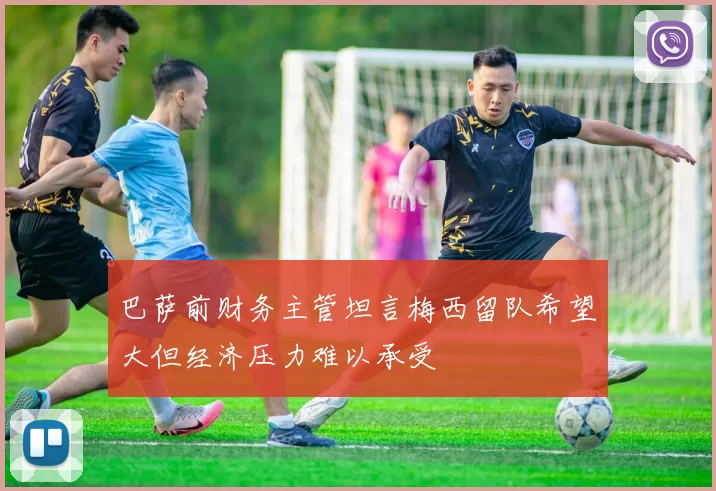 巴萨前财务主管坦言梅西留队希望大但经济压力难以承受