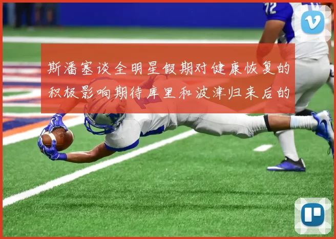 斯潘塞谈全明星假期对健康恢复的积极影响期待库里和波津归来后的全新面貌