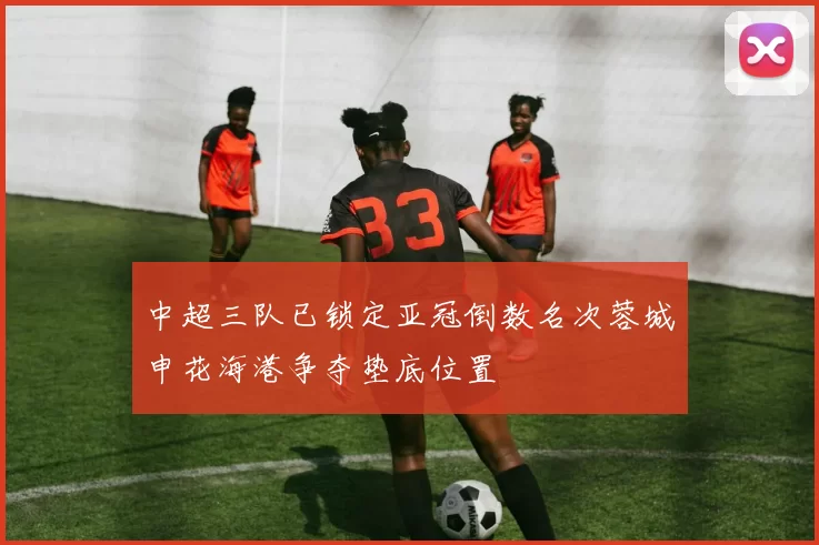 中超三队已锁定亚冠倒数名次蓉城申花海港争夺垫底位置
