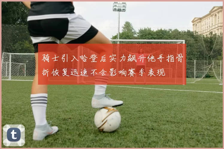骑士引入哈登后实力飙升他手指骨折恢复迅速不会影响赛季表现