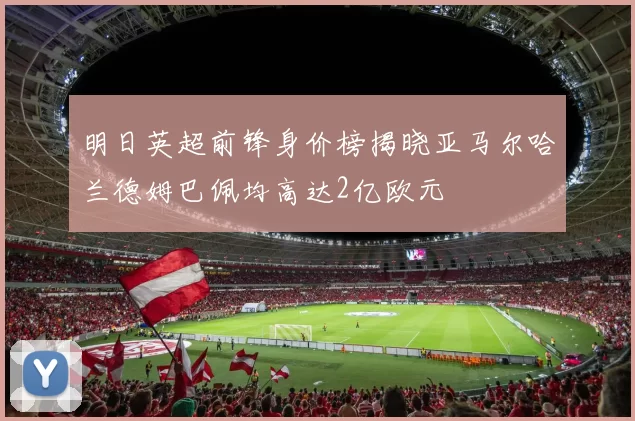 明日英超前锋身价榜揭晓亚马尔哈兰德姆巴佩均高达2亿欧元