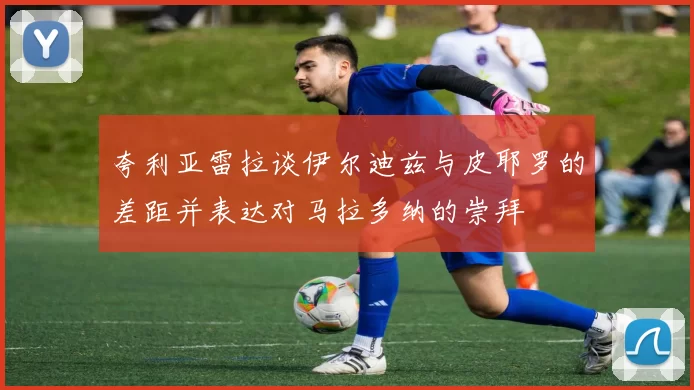 夸利亚雷拉谈伊尔迪兹与皮耶罗的差距并表达对马拉多纳的崇拜