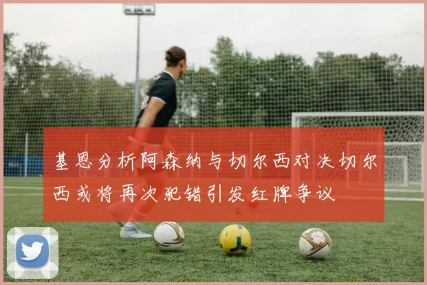 基恩分析阿森纳与切尔西对决切尔西或将再次犯错引发红牌争议