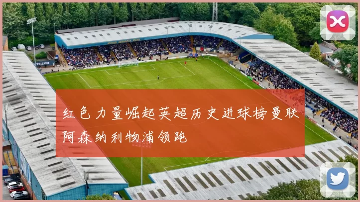 红色力量崛起英超历史进球榜曼联阿森纳利物浦领跑