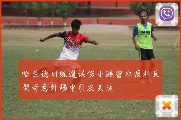 哈兰德训练遭误伤小腿留血痕科瓦契奇意外踢中引发关注