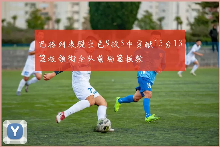 巴格利表现出色9投5中贡献15分13篮板领衔全队前场篮板数