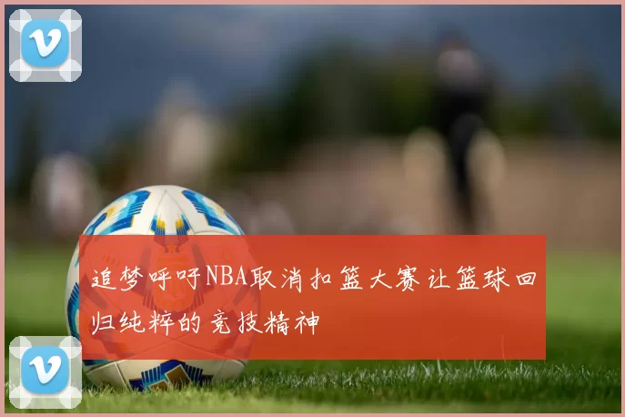 追梦呼吁NBA取消扣篮大赛让篮球回归纯粹的竞技精神