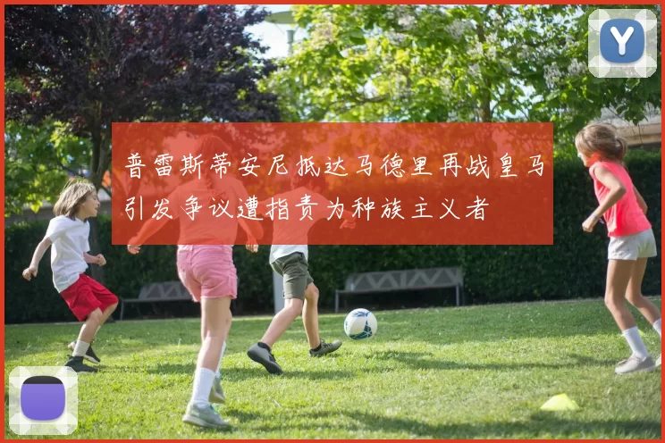 普雷斯蒂安尼抵达马德里再战皇马引发争议遭指责为种族主义者