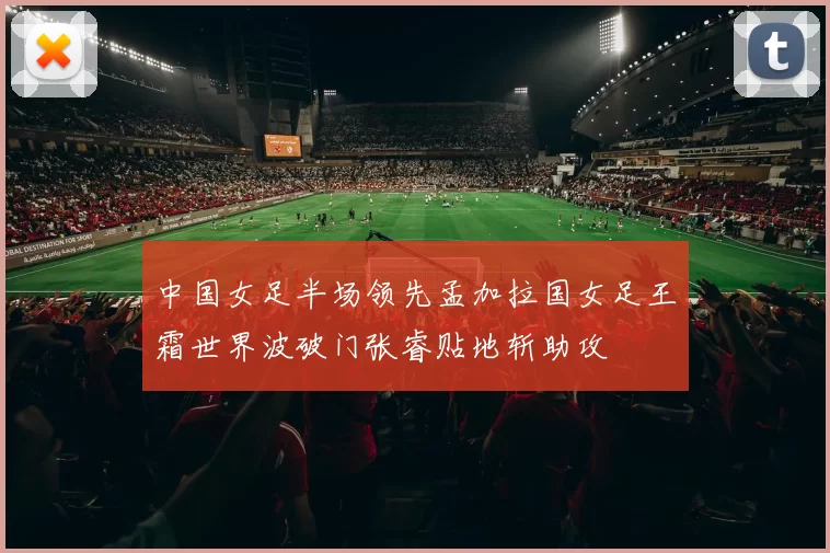 中国女足半场领先孟加拉国女足王霜世界波破门张睿贴地斩助攻