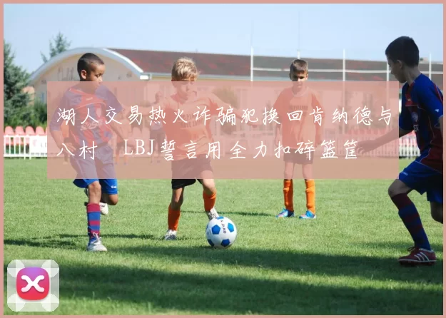 湖人交易热火诈骗犯换回肯纳德与八村塁LBJ誓言用全力扣碎篮筐