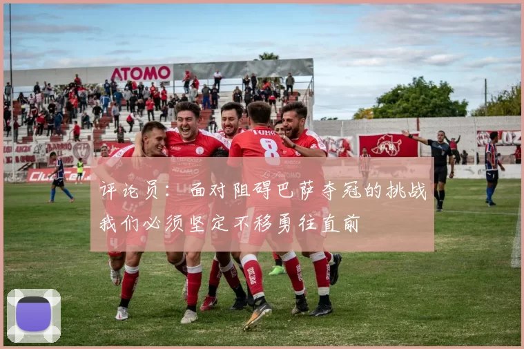评论员：面对阻碍巴萨夺冠的挑战我们必须坚定不移勇往直前