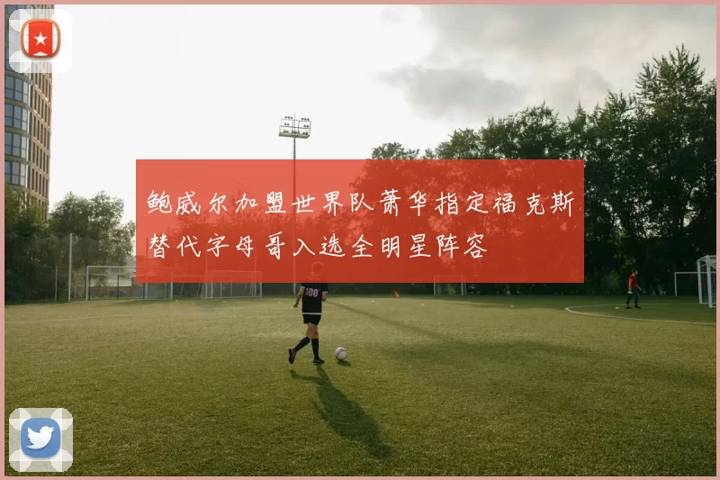 鲍威尔加盟世界队萧华指定福克斯替代字母哥入选全明星阵容