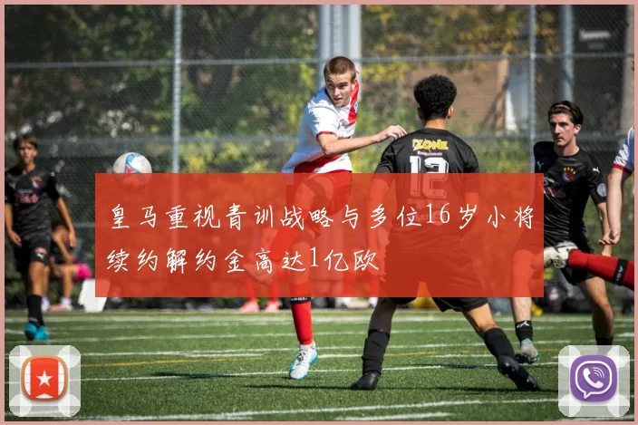 皇马重视青训战略与多位16岁小将续约解约金高达1亿欧