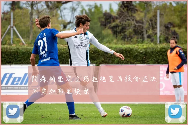 阿森纳坚定立场拒绝皇马报价坚决不卖加布里埃尔