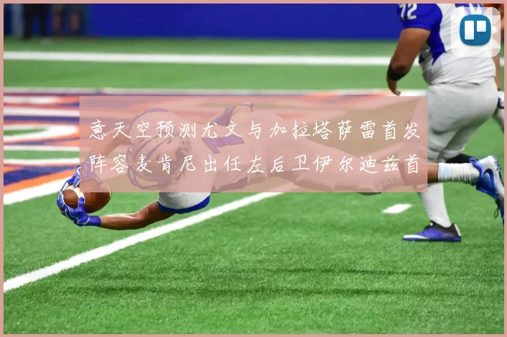 意天空预测尤文与加拉塔萨雷首发阵容麦肯尼出任左后卫伊尔迪兹首发出战