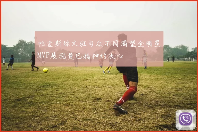 帕金斯称文班与众不同渴望全明星MVP展现曼巴精神的决心